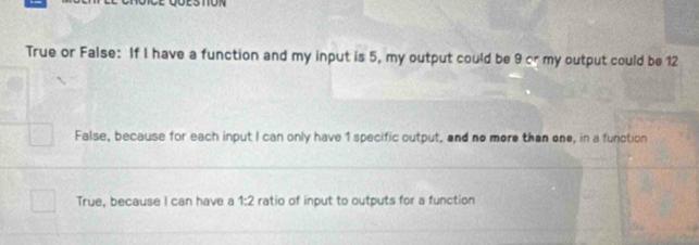 True or False: If I have a function and my input is 5, my output could be 9 cr my output could be 12
False, because for each input I can only have 1 specific output, and no more than one, in a function
True, because I can have a 1:2 ratio of input to outputs for a function