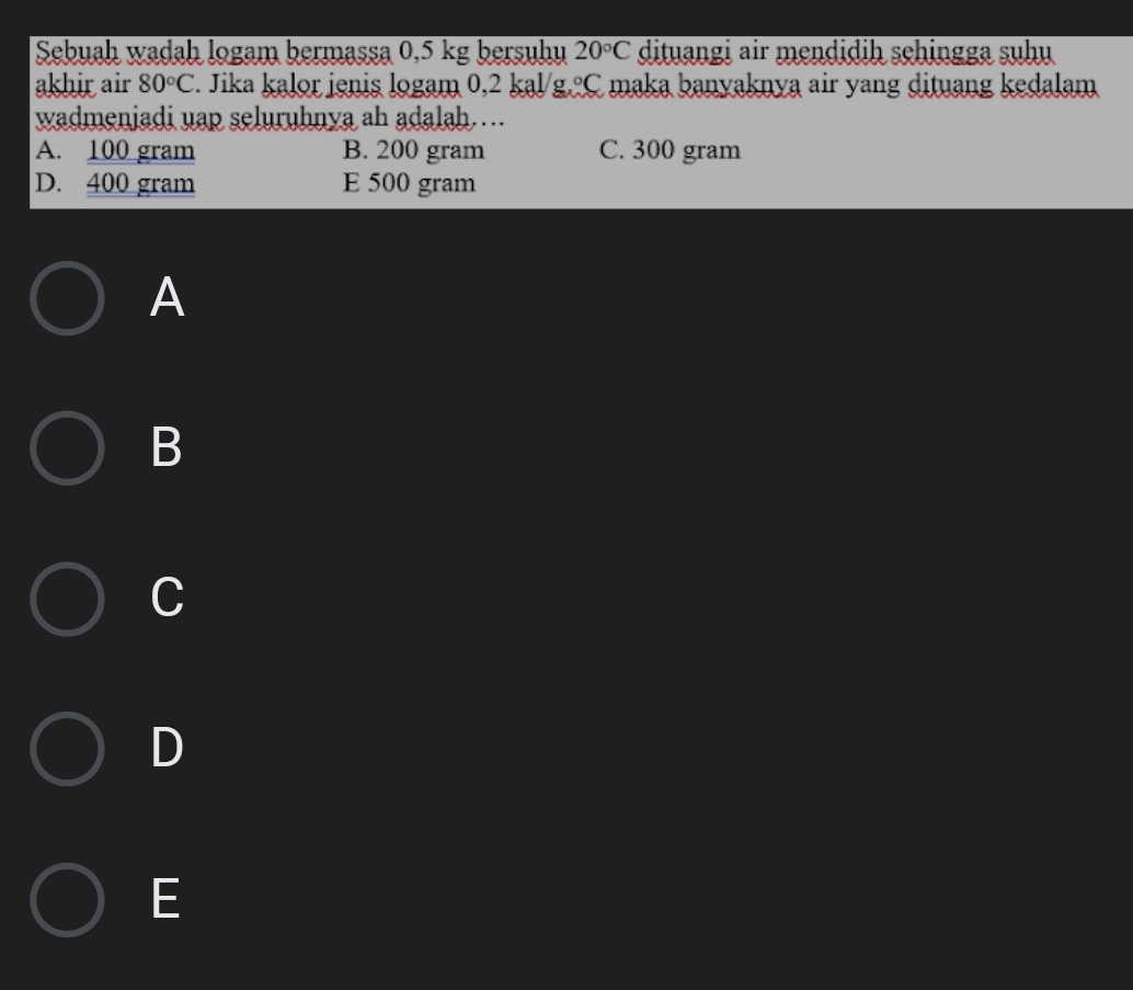 Sebuah wadah logam bermassa 0,5 kg bersuhu 20°C dituangi air mendidih sehingga suhu
akhir air 80°C F. Jika kalor jenis logam 0,2 kal/g. ºC maka banyaknya air yang dituang kedalam
wadmenjadi uap seluruhnya ah adalah…..
A. 100 gram B. 200 gram C. 300 gram
D. 400 gram E 500 gram
A
B
C
D
E