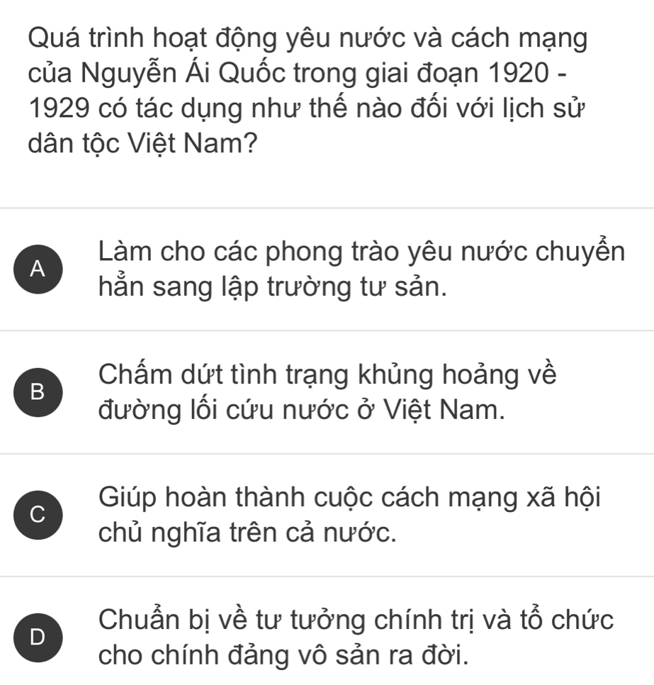 Quá trình hoạt động yêu nước và cách mạng
của Nguyễn Ái Quốc trong giai đoạn 1920 -
1929 có tác dụng như thế nào đối với lịch sử
dân tộc Việt Nam?
Làm cho các phong trào yêu nước chuyễn
A
hẳn sang lập trường tư sản.
B
Chấm dứt tình trạng khủng hoảng về
đường lối cứu nước ở Việt Nam.
C
Gúp hoàn thành cuộc cách mạng xã hội
chủ nghĩa trên cả nước.
D
Chuẩn bị về tư tưởng chính trị và tổ chức
cho chính đảng vô sản ra đời.