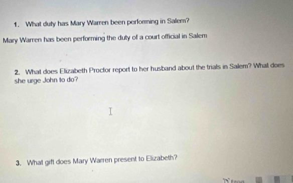 What duty has Mary Warren been performing in Salem? 
Mary Warren has been performing the duty of a court official in Salem 
2. What does Elizabeth Proctor report to her husband about the trials in Salem? What does 
she urge John to do? 
3. What gift does Mary Warren present to Elizabeth?