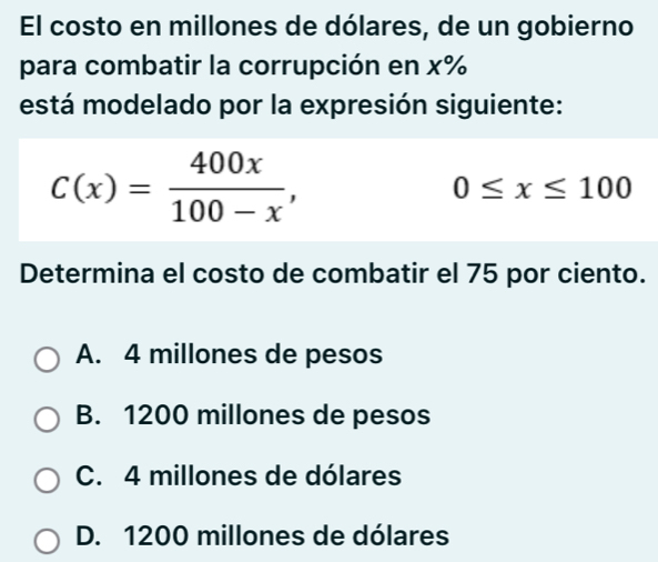 El costo en millones de dólares, de un gobierno
para combatir la corrupción en x%
está modelado por la expresión siguiente:
C(x)= 400x/100-x ,
0≤ x≤ 100
Determina el costo de combatir el 75 por ciento.
A. 4 millones de pesos
B. 1200 millones de pesos
C. 4 millones de dólares
D. 1200 millones de dólares