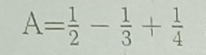 A= 1/2 - 1/3 + 1/4 