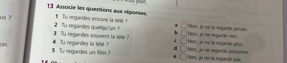 Associe les questions aux réponses.
us ?
1 Tu regardes encore la télé ? Non, je ne la regarde jamais.
a
2 Tu regardes quelqu'un ? b Non, je ne regarde rien.
3 Tu regardes souvent la télé ? C Non, je ne la regarde plus.
on.
4 Tu regardes la télé ? d _  Non, je ne regarde personne.
5 Tu regardes un film ? e Non, je ne la regarde pas.