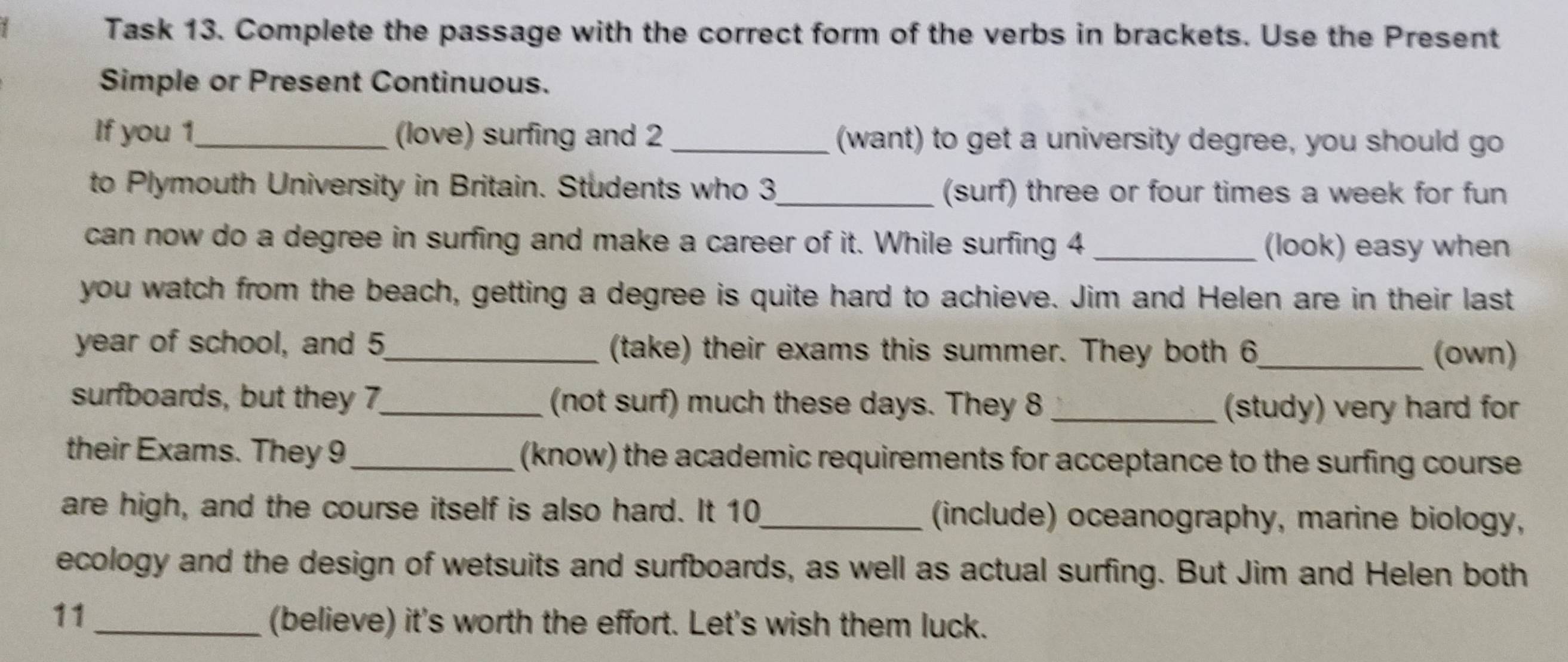 Task 13. Complete the passage with the correct form of the verbs in brackets. Use the Present 
Simple or Present Continuous. 
If you 1._ (love) surfing and 2 _(want) to get a university degree, you should go 
to Plymouth University in Britain. Students who 3_ (surf) three or four times a week for fun 
can now do a degree in surfing and make a career of it. While surfing 4 _(look) easy when 
you watch from the beach, getting a degree is quite hard to achieve. Jim and Helen are in their last 
year of school, and 5 _ (take) their exams this summer. They both 6_ (own) 
surfboards, but they 7,_ (not surf) much these days. They 8 _(study) very hard for 
their Exams. They 9_ (know) the academic requirements for acceptance to the surfing course 
are high, and the course itself is also hard. It 10_ (include) oceanography, marine biology, 
ecology and the design of wetsuits and surfboards, as well as actual surfing. But Jim and Helen both 
11 
_(believe) it's worth the effort. Let's wish them luck.