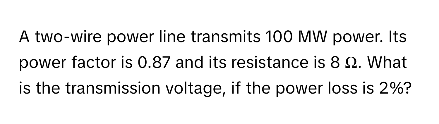 A two-wire power line transmits 100 MW power. Its power factor is 0.87 and its resistance is 8 Ω. What is the transmission voltage, if the power loss is 2%?