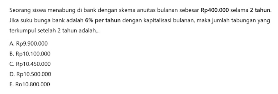 Seorang siswa menabung di bank dengan skema anuitas bulanan sebesar Rp400.000 selama 2 tahun.
Jika suku bunga bank adalah 6% per tahun dengan kapitalisasi bulanan, maka jumlah tabungan yang
terkumpul setelah 2 tahun adalah...
A. Rp9.900.000
B. Rp10.100.000
C. Rp10.450.000
D. Rp10.500.000
E. Rь10.800.000