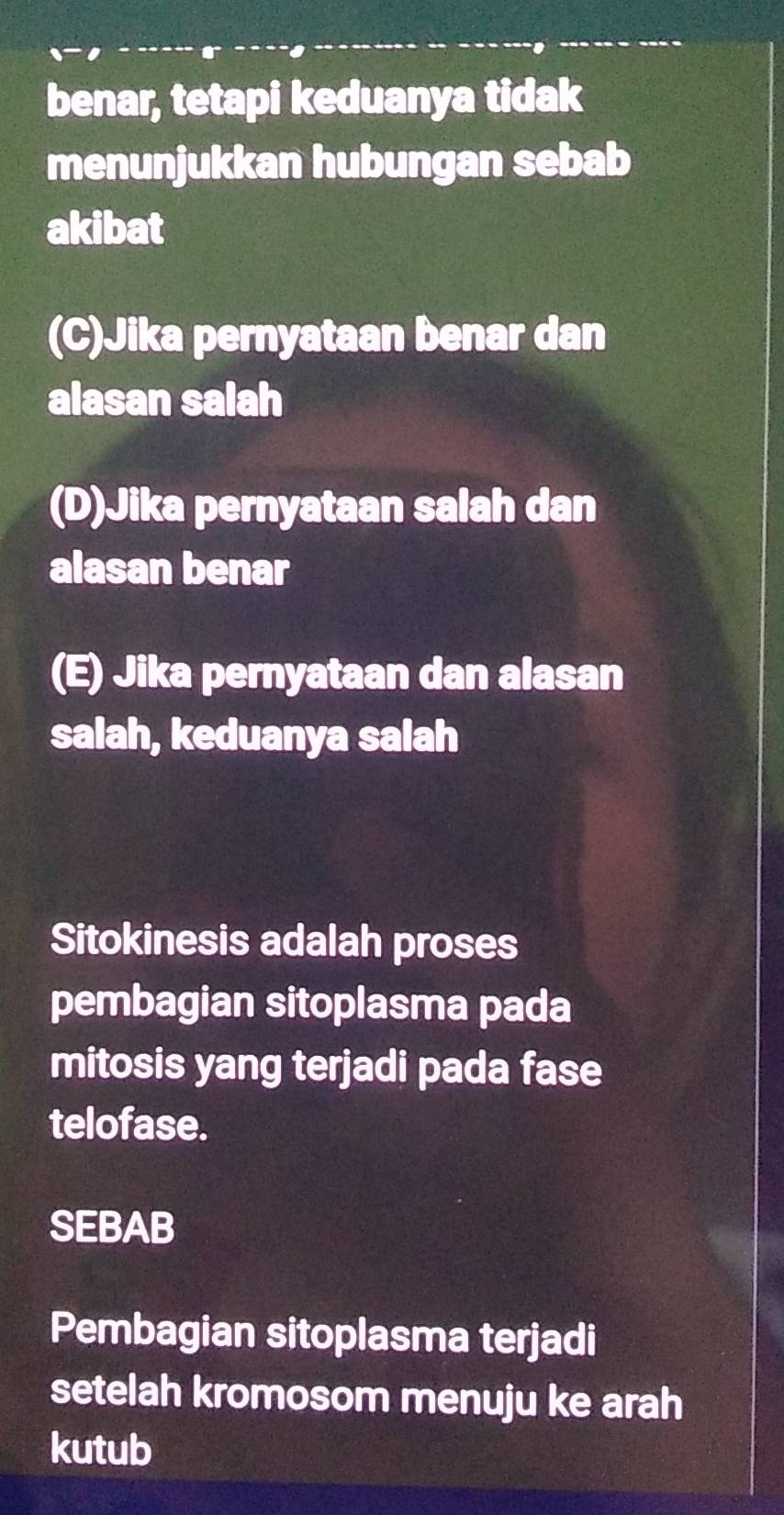 benar, tetapi keduanya tidak
menunjukkan hubungan sebab
akibat
(C)Jika pernyataan benar dan
alasan salah
(D)Jika pernyataan salah dan
alasan benar
(E) Jika pernyataan dan alasan
salah, keduanya salah
Sitokinesis adalah proses
pembagian sitoplasma pada
mitosis yang terjadi pada fase
telofase.
SEBAB
Pembagian sitoplasma terjadi
setelah kromosom menuju ke arah
kutub