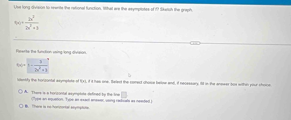 Use long division to rewrite the rational function. What are the asymptotes of f? Sketch the graph.
f(x)= 2x^2/2x^2+3 
Rewrite the function using long division.
f(x)=1- 3/2x^2+3 
Identify the horizontal asymptote of f(x) , if it has one. Select the correct choice below and, if necessary, fill in the answer box within your choice.
A. There is a horizontal asymptote defined by the line □. 
(Type an equation. Type an exact answer, using radicals as needed.)
B. There is no horizontal asymptote.