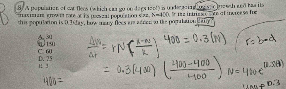 S/ A population of cat fleas (which can go on dogs too!) is undergoing logistic growth and has its
maximum growth rate at its present population size, N=400. If the intrinsic rate of increase for
this population is 0.3/day, how many fleas are added to the population aily?
A. 30
B 150
C. 60
D. 75
E. 3