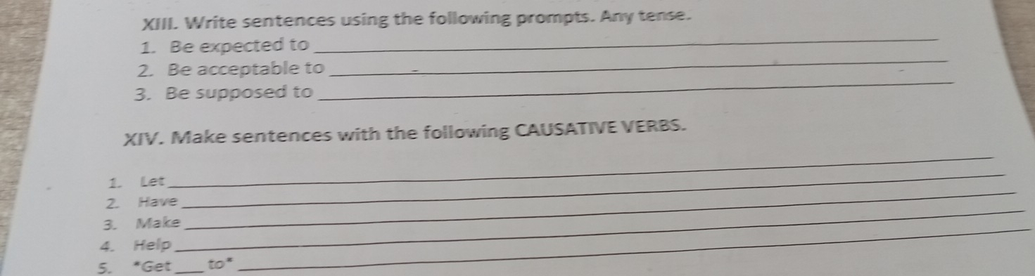 Write sentences using the following prompts. Any tense. 
_ 
1. Be expected to 
_ 
2. Be acceptable to 
3. Be supposed to 
_ 
XIV. Make sentences with the following CAUSATIVE VERBS. 
_ 
1. Let 
_ 
2. Have 
_ 
3. Make_ 
4. Help 
_ 
5. *Get _ to^x