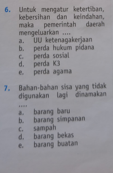 Untuk mengatur ketertiban,
kebersihan dan keindahan,
maka pemerintah daerah
mengeluarkan ....
a. UU ketenagakerjaan
b. perda hukum pidana
c. perda sosial
d. perda K3
e. perda agama
7. Bahan-bahan sisa yang tidak
digunakan lagi dinamakan
…
a. barang baru
b. barang simpanan
c. sampah
d. barang bekas
e. barang buatan