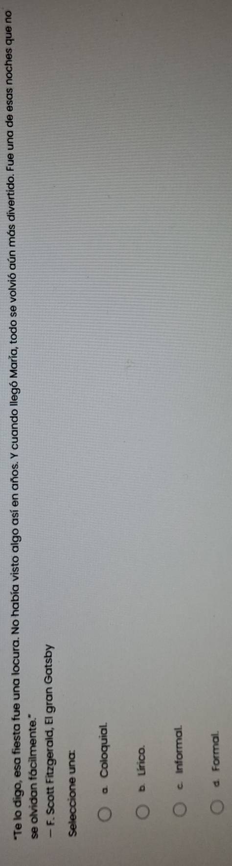 Te lo digo, esa fiesta fue una locura. No había visto algo así en años. Y cuando llegó María, todo se volvió aún más divertido. Fue una de esas noches que no
se olvidan fácilmente."
— F. Scott Fitzgerald, El gran Gatsby
Seleccione una:
a. Coloquial.
b. Lírico.
c. Informal.
d. Formal.