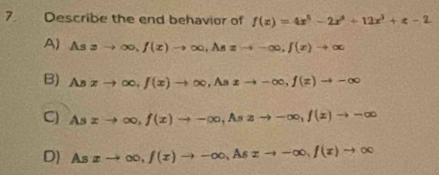 Describe the end behavior of f(x)=4x^5-2x^4+12x^3+x-2
A) Asxto ∈fty , f(x)to ∈fty , Asxto -∈fty , f(x)to ∈fty
B) Asxto ∈fty , f(x)to ∈fty , As xto -∈fty , f(z)to -∈fty
C) Asxto ∈fty , f(x)to -∈fty , Aszto -∈fty , f(x)to -∈fty
D As xto ∈fty , f(x)to -∈fty , Asxto -∈fty , f(x)to ∈fty