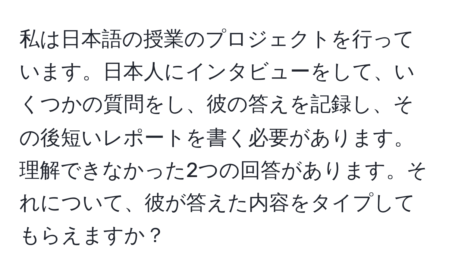 私は日本語の授業のプロジェクトを行っています。日本人にインタビューをして、いくつかの質問をし、彼の答えを記録し、その後短いレポートを書く必要があります。理解できなかった2つの回答があります。それについて、彼が答えた内容をタイプしてもらえますか？