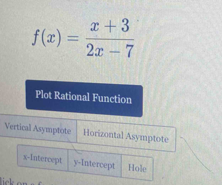 f(x)= (x+3)/2x-7 
Plot Rational Function
Vertical Asymptote Horizontal Asymptote
x-Intercept y-Intercept Hole
lick o