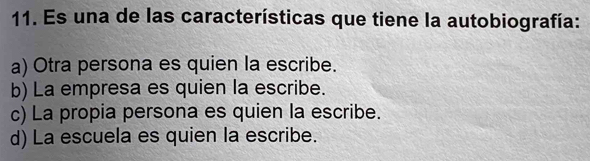 Es una de las características que tiene la autobiografía:
a) Otra persona es quien la escribe.
b) La empresa es quien la escribe.
c) La propia persona es quien la escribe.
d) La escuela es quien la escribe.