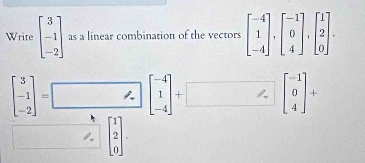 Write beginbmatrix 3 -1 -2endbmatrix as a linear combination of the vectors beginbmatrix -4 1 -4endbmatrix , beginbmatrix -1 0 4endbmatrix , beginbmatrix 1 2 0endbmatrix.
beginbmatrix 3 -1 -2endbmatrix =□ beginbmatrix -4 1 -4endbmatrix +□ beginbmatrix -1 0 4endbmatrix +
beginbmatrix 1 2 0endbmatrix.