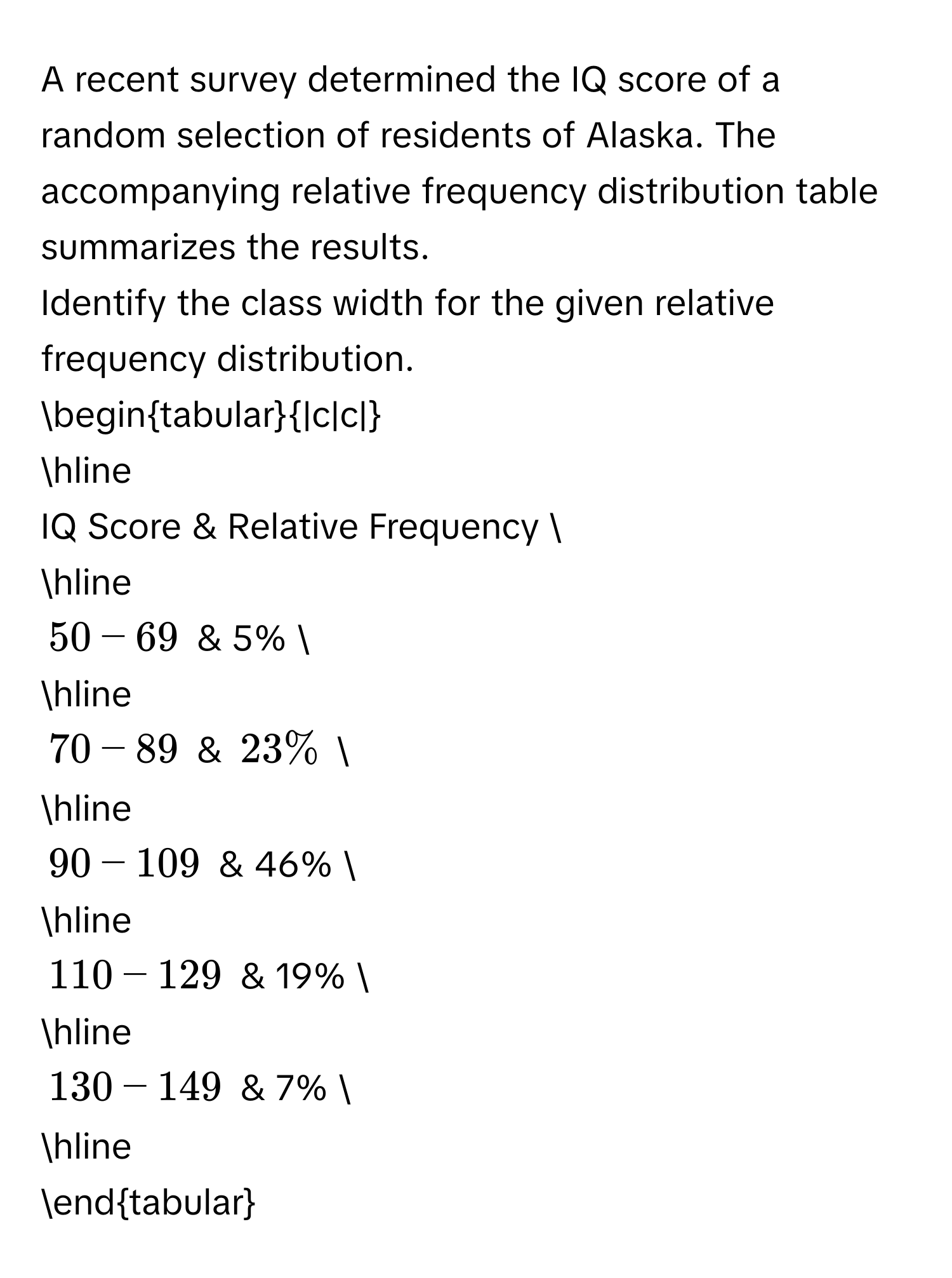 A recent survey determined the IQ score of a random selection of residents of Alaska. The accompanying relative frequency distribution table summarizes the results. 
Identify the class width for the given relative frequency distribution. 
begintabular|c|c| 
hline 
IQ Score & Relative Frequency  
hline
50 - 69 & 5%  
hline
70 - 89 & 23%  
hline
90 - 109 & 46%  
hline
110 - 129 & 19%  
hline
130 - 149 & 7%  
hline 
endtabular