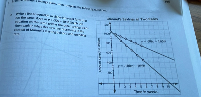 435
Examine ianuer's savings plans, then complete the following questions
has the same slope as
. Write a linear equation in slope-intercept form that y=-50x+1050. Graph this
equation on the same grid as the other savings plans.
Then explain what this new line represents in the
rate. 
context of Manuel’s starting balance and spending