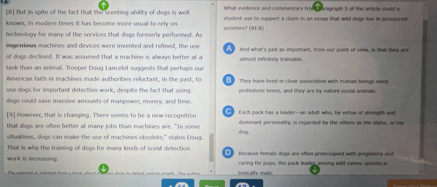 [8] But in spite of the fact that the scenting ability of dogs is well What evidence and commentary fromd caragraph 5 of the article could a
student use to support a claim in an essay that wild dogs live in structured
known, in modern times it has become more usual to rely on societies? (RI.8)
technology for many of the services that dogs formerly performed. As
ingenious machines and devices were invented and refined, the use A And what's just as important, from our point of view, is that they are
of dogs declined. It was assumed that a machine is always better at a almost infinitely trainable.
task than an animal. Trooper Doug Lancelot suggests that perhaps our
American faith in machines made authorities reluctant, in the past, to B They have lived in close association with human beings since
use dogs for important detection work, despite the fact that using prehistoric times, and they are by nature social animals.
dogs could save massive amounts of manpower, money, and time.
[9] However, that is changing. There seems to be a new recognition Each pack has a leader—an adult who, by virtue of strength and
dominant personality, is regarded by the others as the alpha, or top
that dogs are often better at many jobs than machines are. "In some dog.
situations, dogs can make the use of machines obsolete," states Doug.
That is why the training of dogs for many kinds of scent detection D Because female dogs are often preoccupied with pregnancy and
work is increasing. caring for pups, the pack leader among wild canine species is
The n are tvpically male.