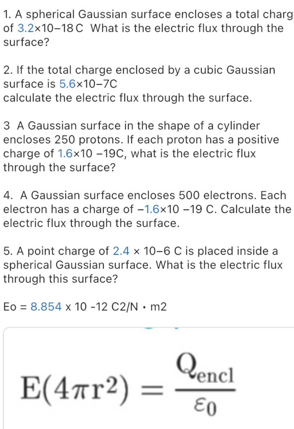 A spherical Gaussian surface encloses a total charg 
of 3.2* 10-18C What is the electric flux through the 
surface? 
2. If the total charge enclosed by a cubic Gaussian 
surface is 5.6* 10-7C
calculate the electric flux through the surface. 
3 A Gaussian surface in the shape of a cylinder 
encloses 250 protons. If each proton has a positive 
charge of 1.6* 10-19C , what is the electric flux 
through the surface? 
4. A Gaussian surface encloses 500 electrons. Each 
electron has a charge of -1.6* 10-19C. Calculate the 
electric flux through the surface. 
5. A point charge of 2.4* 10-6C is placed inside a 
spherical Gaussian surface. What is the electric flux 
through this surface?
Eo=8.854* 10-12C2/N· m2
E(4π r^2)=frac Q_enclvarepsilon _0