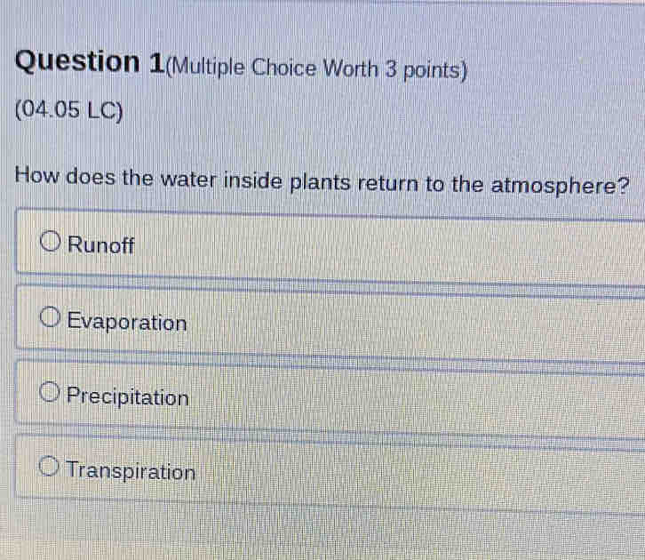 Question 1(Multiple Choice Worth 3 points)
(04.05 LC)
How does the water inside plants return to the atmosphere?
Runoff
Evaporation
Precipitation
Transpiration