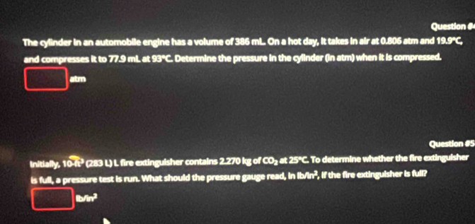 Question # 
The cylinder in an automobile engine has a volume of 386 mL. On a hot day, it takes in air at 0.806 atm and 19.9°C, 
and compresses it to 77.9 mL. at 93°C. Determine the pressure in the cylinder (in atm) when it is compressed.
□ tm
Question #5 
initially, 104t^3 (283 L) L. fire extinguisher contains 2.270 kg of CO_2 at 25°C. To determine whether the fire extinguisher 
is full, a pressure test is run. What should the pressure gauge read, in 1b/ur^2 , if the fire extinguisher is full?
□ cm^2