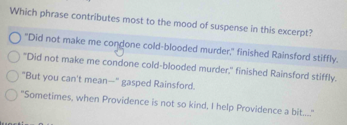 Which phrase contributes most to the mood of suspense in this excerpt?
"Did not make me condone cold-blooded murder," finished Rainsford stiffly.
"Did not make me condone cold-blooded murder," finished Rainsford stiffly.
"But you can't mean—" gasped Rainsford.
"Sometimes, when Providence is not so kind, I help Providence a bit.....