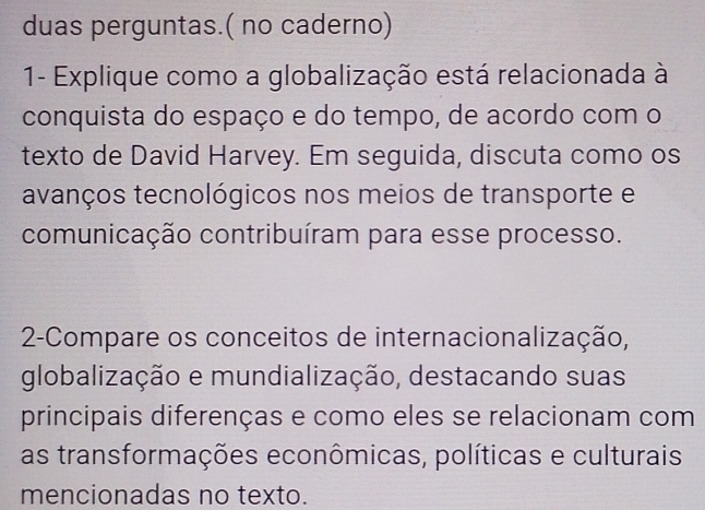 duas perguntas.( no caderno) 
1- Explique como a globalização está relacionada à 
conquista do espaço e do tempo, de acordo com o 
texto de David Harvey. Em seguida, discuta como os 
avanços tecnológicos nos meios de transporte e 
comunicação contribuíram para esse processo. 
2-Compare os conceitos de internacionalização, 
globalização e mundialização, destacando suas 
principais diferenças e como eles se relacionam com 
as transformações econômicas, políticas e culturais 
mencionadas no texto.