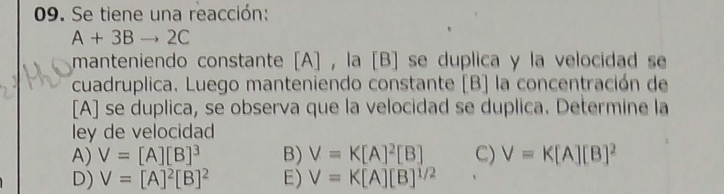 Se tiene una reacción:
A+3Bto 2C
manteniendo constante [A] , la [B] se duplica y la velocidad se
cuadruplica. Luego manteniendo constante [B] la concentración de
[A] se duplica, se observa que la velocidad se duplica. Determine la
ley de velocidad
A) V=[A][B]^3 B) V=K[A]^2[B] C) V=K[A][B]^2
D) V=[A]^2[B]^2 E) V=K[A][B]^1/2