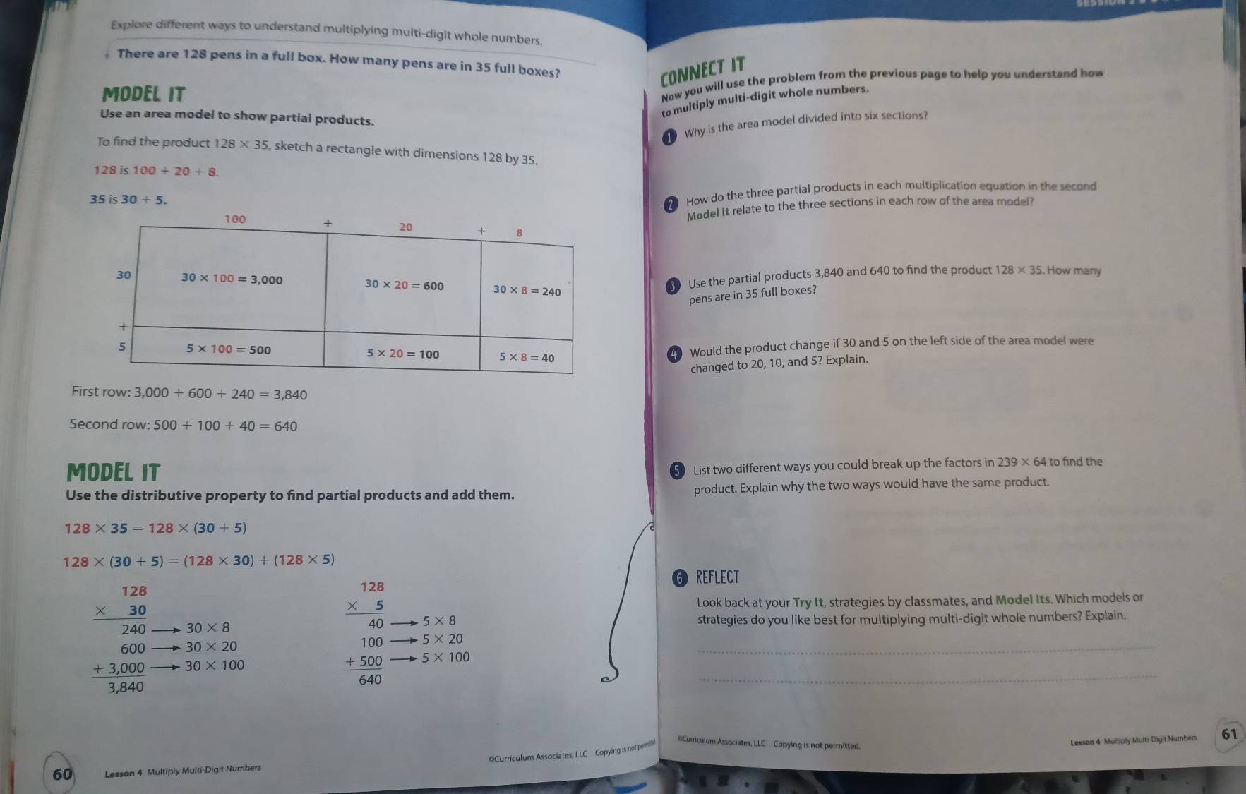 Explore different ways to understand multiplying multi-digit whole numbers.
There are 128 pens in a full box. How many pens are in 35 full boxes?
CONNECT IT
MODEL IT
Now you will use the problem from the previous page to help you understand how
to multiply multi-digit whole numbers.
Use an area model to show partial products.
D Why is the area model divided into six sections?
To find the product 128* 35 , sketch a rectangle with dimensions 128 by 35.
128is100+20+8.
35 is 30+5.
How do the three partial products in each multiplication equation in the second
Model It relate to the three sections in each row of the area model
Use the partial products 3,840 and 640 to find the product
pens are in 35 full boxes? 128* 35. How many
Would the product change if 30 and 5 on the left side of the area model were
changed to 20, 10, and 5? Explain.
First row: 3,000+600+240=3,840
Second row: 500+100+40=640
MODEL IT
List two different ways you could break up the factors in 239 × 64 to find the
Use the distributive property to find partial products and add them. product. Explain why the two ways would have the same product
128* 35=128* (30+5)
128* (30+5)=(128* 30)+(128* 5)
6 REFLECT
Look back at your Try It, strategies by classmates, and Model Its. Which models or
frac beginarrayr 128 * 5endarray 40 5* 8
30* 8 strategies do you like best for multiplying multi-digit whole numbers? Explain.
_
beginarrayr 1.28 * 30 hline 240 600 +1000 hline 3860endarray 30* 100
30* 20
5* 20
beginarrayr 100 +500 hline 640endarray 5* 100
_
Curriculum Associates, LLC  Copying is not pemi
Curriculum Associates, LLC Copying is not permitted.
Lesson 4 Multiply Multi-Digit Numbers 61
60 Lesson 4 Multiply Multi-Digit Number