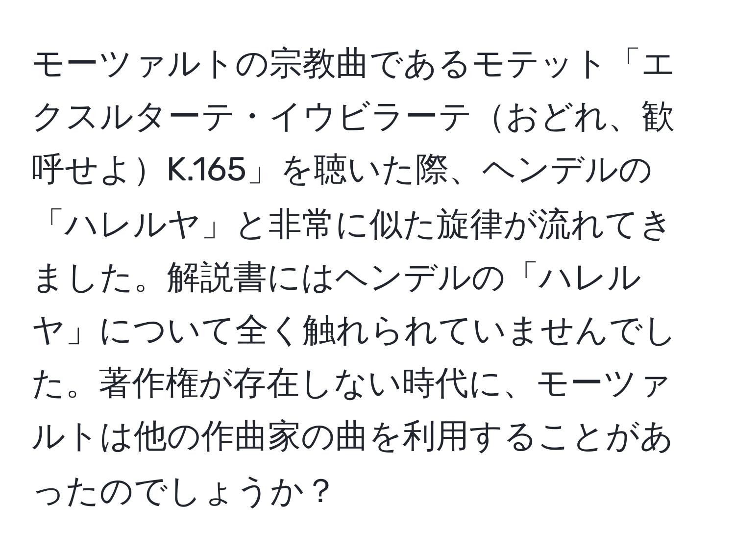 モーツァルトの宗教曲であるモテット「エクスルターテ・イウビラーテおどれ、歓呼せよK.165」を聴いた際、ヘンデルの「ハレルヤ」と非常に似た旋律が流れてきました。解説書にはヘンデルの「ハレルヤ」について全く触れられていませんでした。著作権が存在しない時代に、モーツァルトは他の作曲家の曲を利用することがあったのでしょうか？