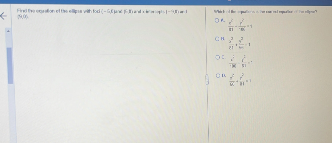 Find the equation of the ellipse with foci (-5,0) and (5,0) and x-intercepts (-9,0) and Which of the equations is the correct equation of the ellipse?
(9,0)
A.  x^2/81 + y^2/106 =1
B.  x^2/81 + y^2/56 =1
C.  x^2/106 + y^2/81 =1
D.  x^2/56 + y^2/81 =1