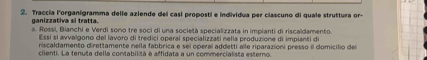 Traccia l’organigramma delle aziende dei casi proposti e individua per ciascuno di quale struttura or- 
ganizzativa si tratta. 
a. Rossi, Bianchi e Verdi sono tre soci di una società specializzata in impianti di riscaldamento. 
Essi si avvalgono del lavoro di tredici operai specializzati nella produzione di impianti di 
riscaldamento direttamente nella fabbrica e sei operai addetti alle riparazioni presso il domicilio dei 
clienti. La tenuta della contabilità è affidata a un commercialista esterno.