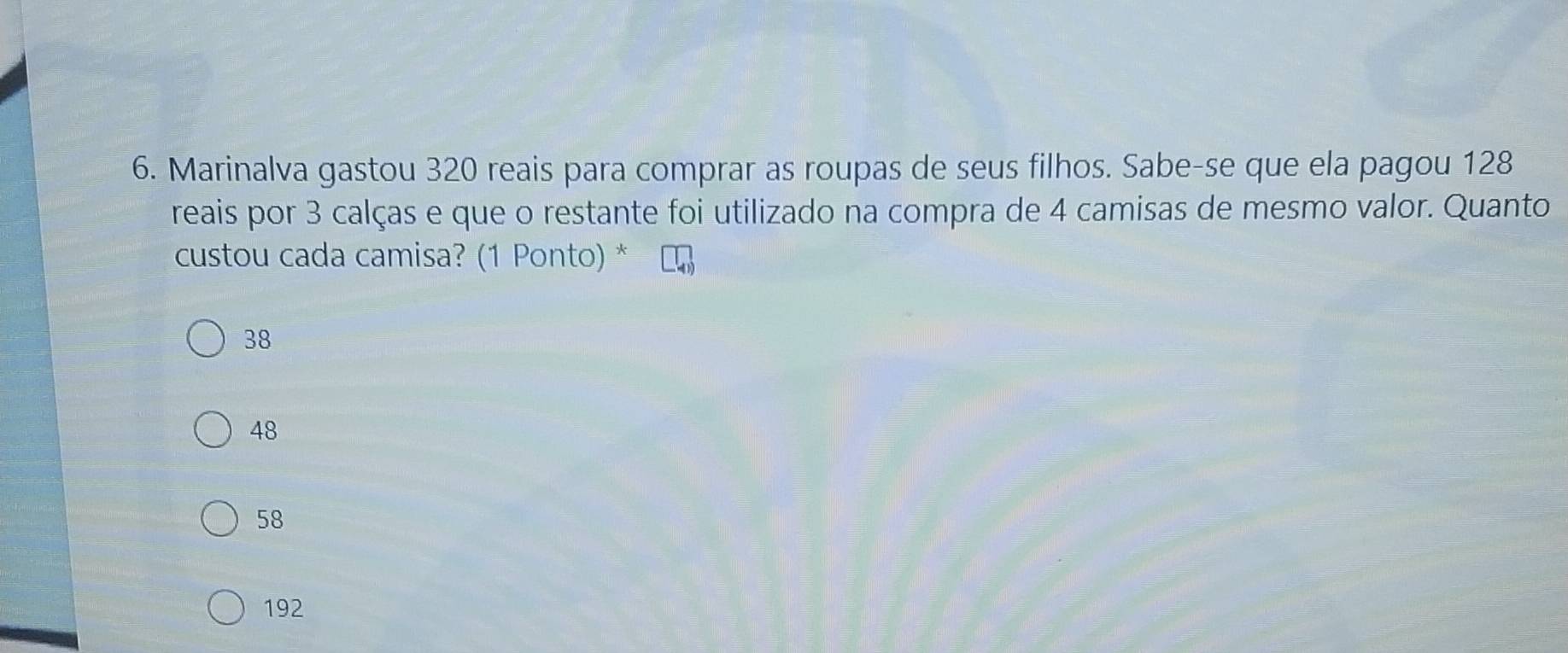 Marinalva gastou 320 reais para comprar as roupas de seus filhos. Sabe-se que ela pagou 128
reais por 3 calças e que o restante foi utilizado na compra de 4 camisas de mesmo valor. Quanto
custou cada camisa? (1 Ponto) *
38
48
58
192