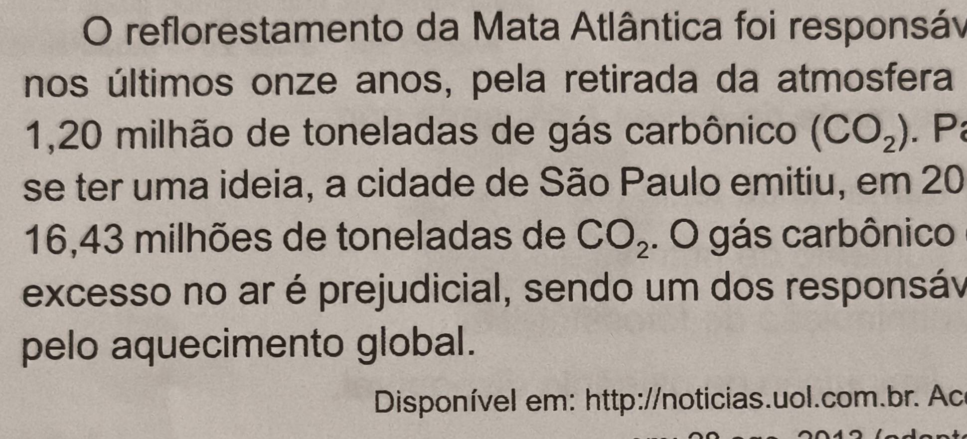 reflorestamento da Mata Atlântica foi responsáv 
nos últimos onze anos, pela retirada da atmosfera
1,20 milhão de toneladas de gás carbônico (CO_2). P 
se ter uma ideia, a cidade de São Paulo emitiu, em 20
16,43 milhões de toneladas de CO_2. O gás carbônico 
excesso no ar é prejudicial, sendo um dos responsáv 
pelo aquecimento global. 
Disponível em: http://noticias.uol.com.br. Ac