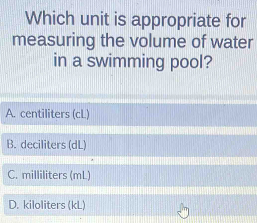 Which unit is appropriate for
measuring the volume of water
in a swimming pool?
A. centiliters (cL)
B. deciliters (dL)
C. milliliters (mL)
D. kiloliters (kL)