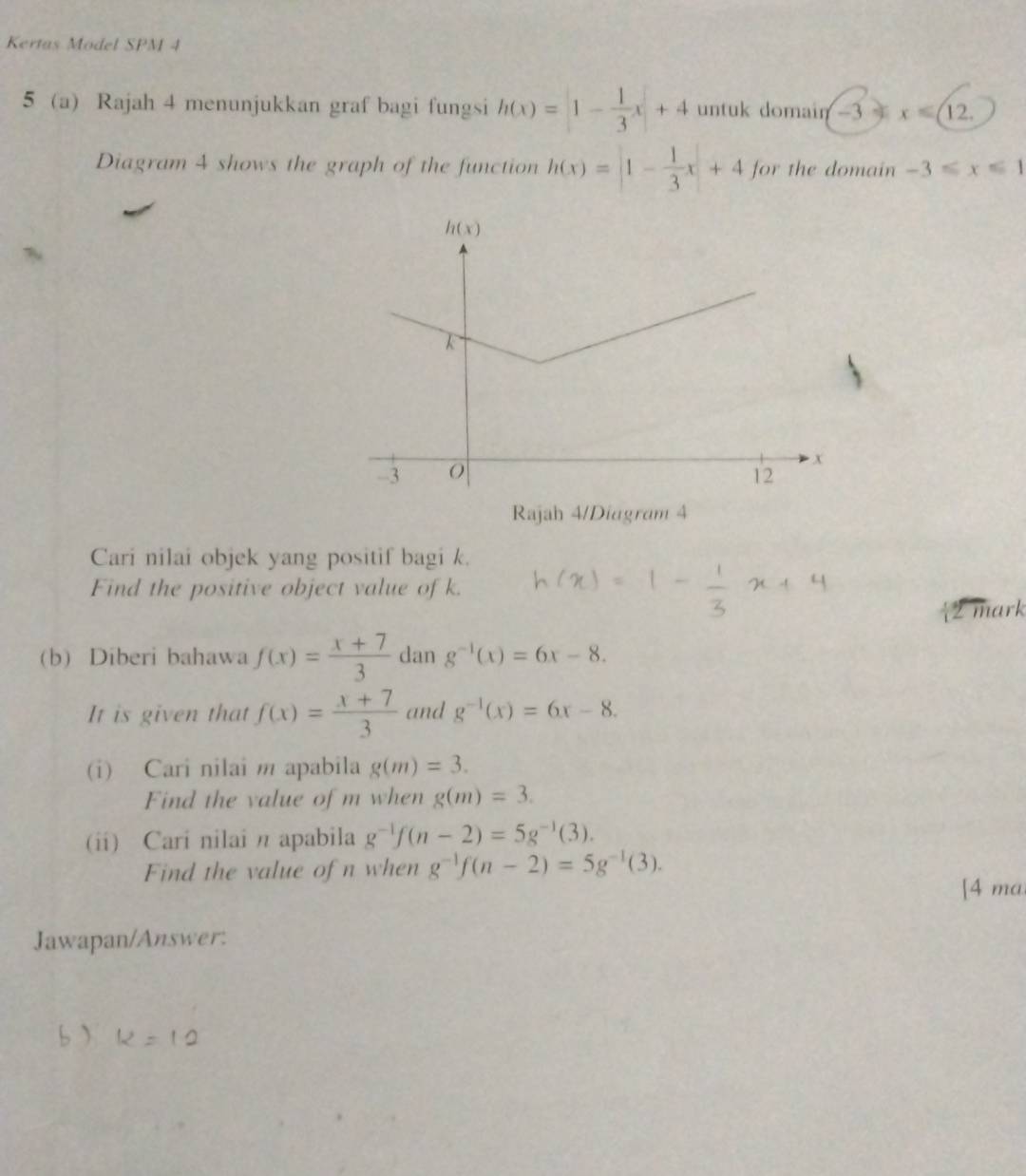 Kertas Model SPM 4
5 a Rajah 4 menunjukkan graf bagi fungsi h(x)=|- 1/3 x|+4 untuk domain -3 x∈ (12,
Diagram 4 shows the graph of the function h(x)=|1- 1/3 x|+4 for the domain -3≤slant x≤slant 1
Rajah 4/Diagram 4
Cari nilai objek yang positif bagi k.
Find the positive object value of k.
2 mark
(b) Diberi bahawa f(x)= (x+7)/3  dan g^(-1)(x)=6x-8.
It is given that f(x)= (x+7)/3  and g^(-1)(x)=6x-8.
(i) Cari nilai m apabila g(m)=3.
Find the value of m when g(m)=3.
(ii) Cari nilai n apabila g^(-1)f(n-2)=5g^(-1)(3).
Find the value of n when g^(-1)f(n-2)=5g^(-1)(3).
[4 ma
Jawapan/Answer:
b)