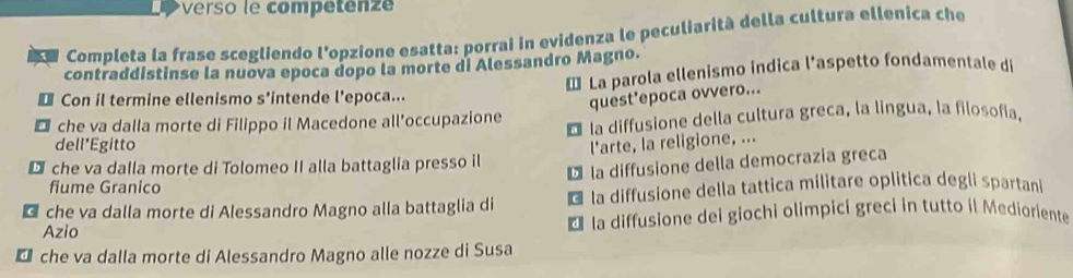 verso le competen e
a Completa la frase scegliendo l'opzione esatta: porrai in evidenza le peculiarità della cultura ellenica che
contraddistinse la nuova epoca dopo la morte di Alessandro Magno.
€ Con il termine ellenismo s'intende l'epoca... * La parola ellenismo indica l’aspetto fondamentale di
quest'epoca ovvero...
D che va dalla morte di Filippo il Macedone all’occupazione É la diffusione della cultura greca, la lingua, la filosofia.
dell'Egitto
D che va dalla morte di Tolomeo II alla battaglia presso il l'arte, la religione, ...
D la diffusione della democrazía greca
fiume Granico
c che va dalla morte di Alessandro Magno alla battaglia di * la diffusione della tattica militare oplitica degli spartani
Azio * la diffusione dei giochi olimpici greci in tutto il Medioriente
che va dalla morte di Alessandro Magno alle nozze di Susa