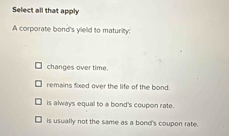 Select all that apply
A corporate bond's yield to maturity:
changes over time.
remains fixed over the life of the bond.
is always equal to a bond's coupon rate.
is usually not the same as a bond's coupon rate.