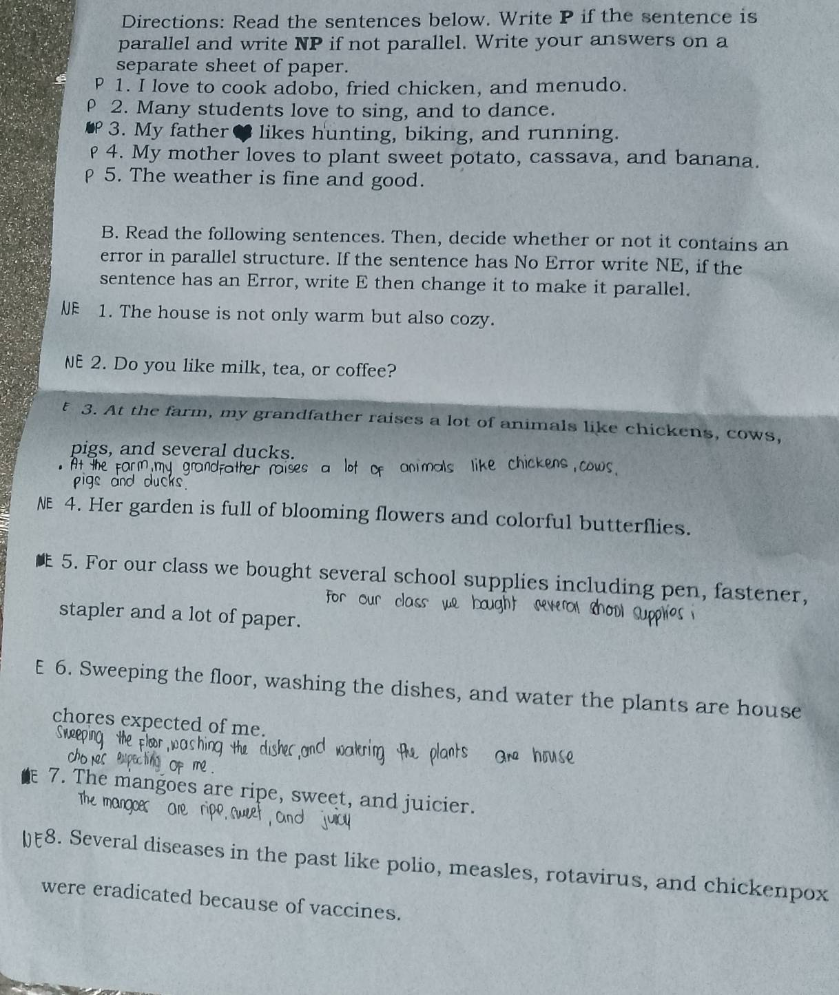 Directions: Read the sentences below. Write P if the sentence is 
parallel and write NP if not parallel. Write your answers on a 
separate sheet of paper. 
P 1. I love to cook adobo, fried chicken, and menudo. 
ρ 2. Many students love to sing, and to dance. 
3. My father 8 likes hunting, biking, and running. 
4. My mother loves to plant sweet potato, cassava, and banana. 
5. The weather is fine and good. 
B. Read the following sentences. Then, decide whether or not it contains an 
error in parallel structure. If the sentence has No Error write NE, if the 
sentence has an Error, write E then change it to make it parallel. 
NE 1. The house is not only warm but also cozy. 
NE 2. Do you like milk, tea, or coffee? 
5 3. At the farm, my grandfather raises a lot of animals like chickens, cows, 
pigs, and several ducks. 
NE 4. Her garden is full of blooming flowers and colorful butterflies. 
5. For our class we bought several school supplies including pen, fastener, 
for our class 
stapler and a lot of paper. 
E 6. Sweeping the floor, washing the dishes, and water the plants are house 
chores expected of me. 
7. The mangoes are ripe, sweet, and juicier. 
The mangoes O 
8. Several diseases in the past like polio, measles, rotavirus, and chickenpox 
were eradicated because of vaccines.