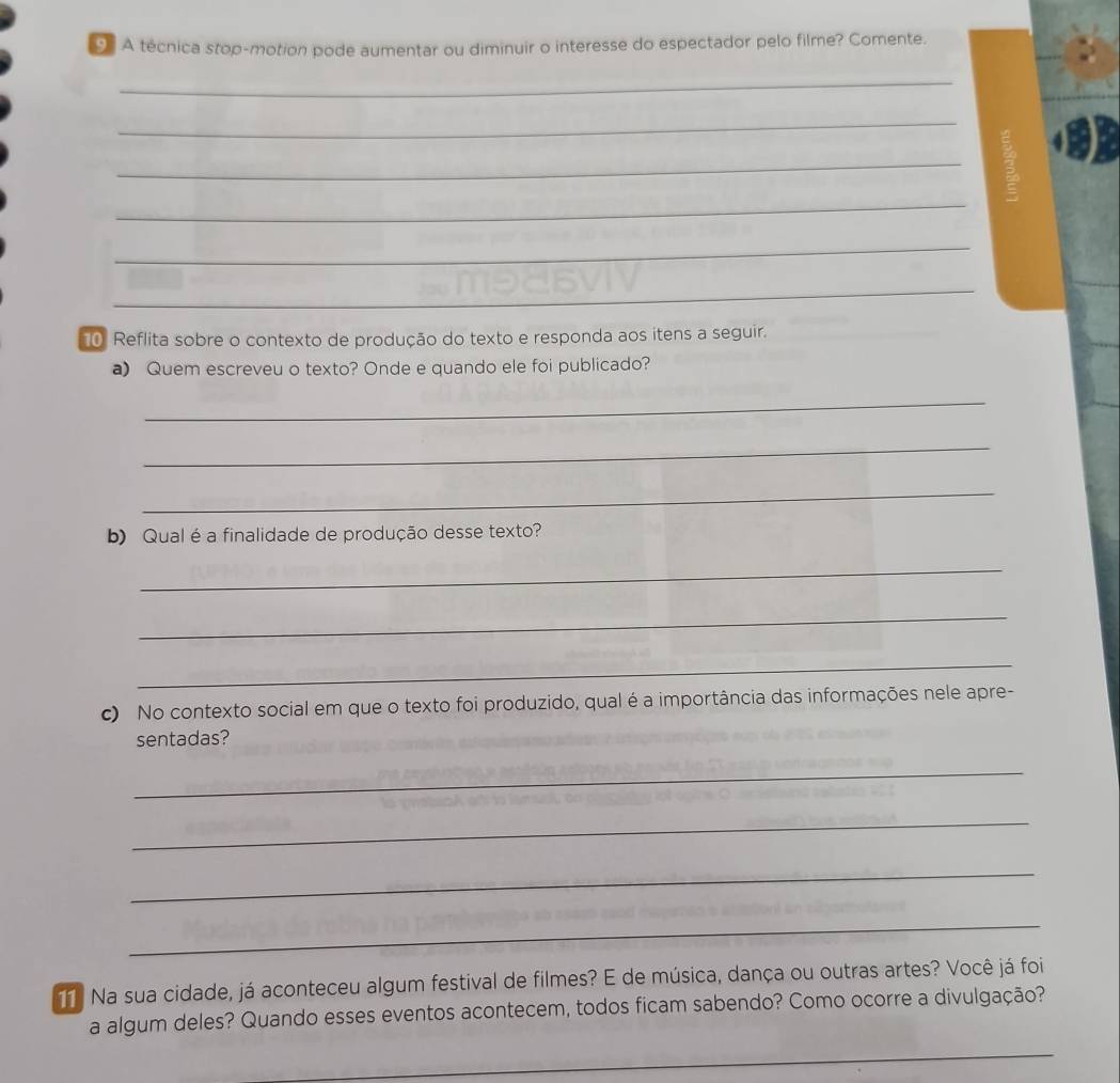 A técnica stop-motion pode aumentar ou diminuir o interesse do espectador pelo filme? Comente. 
_ 
_ 
_ 
_ 
_ 
_ 
10 Reflita sobre o contexto de produção do texto e responda aos itens a seguir. 
a) Quem escreveu o texto? Onde e quando ele foi publicado? 
_ 
_ 
_ 
b) Qual é a finalidade de produção desse texto? 
_ 
_ 
_ 
c) No contexto social em que o texto foi produzido, qual é a importância das informações nele apre- 
sentadas? 
_ 
_ 
_ 
_ 
Na sua cidade, já aconteceu algum festival de filmes? E de música, dança ou outras artes? Você já foi 
a algum deles? Quando esses eventos acontecem, todos ficam sabendo? Como ocorre a divulgação? 
_