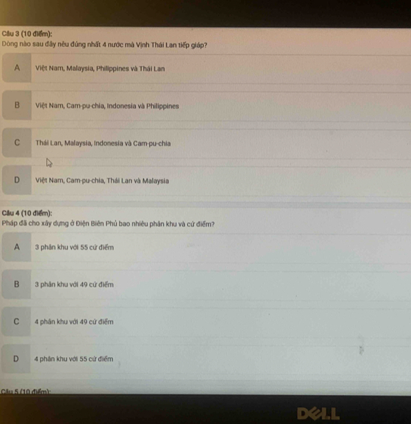 Dòng nào sau đây nêu đúng nhất 4 nước mà Vịnh Thái Lan tiếp giáp?
A Việt Nam, Malaysia, Philippines và Thái Lan
B Việt Nam, Cam-pu-chia, Indonesia và Philippines
C Thái Lan, Malaysia, Indonesia và Cam-pu-chia
D Việt Nam, Cam-pu-chia, Thái Lan và Malaysia
Câu 4 (10 điểm):
Pháp đã cho xây dựng ở Điện Biên Phủ bao nhiêu phân khu và cứ điểm?
A 3 phân khu với 55 cứ điểm
B 3 phân khu với 49 cử điểm
C 4 phần khu với 49 cử điểm
D 4 phân khu với 55 cử điểm
Câu 5 (10 điểm):