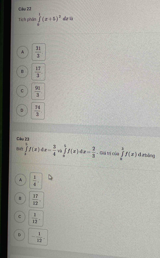 Tích phân ∈tlimits _0^(1(x+5)^2)dx x là
A  31/3 
B  17/3 .
C  91/3 .
D  74/3 . 
Câu 23
Biết ∈tlimits _3^(5f(x) x=frac 3)4 và ∈tlimits _0^(5f(x)dx=frac 2)3 Giá trị của ∈tlimits _0^(3f(x) d xbǎng
A frac 1)4.
B  17/12 .
C  1/12 .
D - 1/12 .