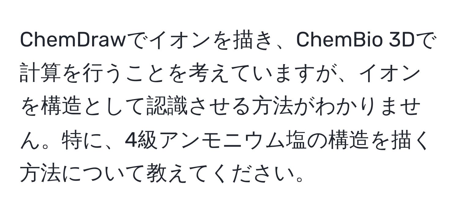 ChemDrawでイオンを描き、ChemBio 3Dで計算を行うことを考えていますが、イオンを構造として認識させる方法がわかりません。特に、4級アンモニウム塩の構造を描く方法について教えてください。