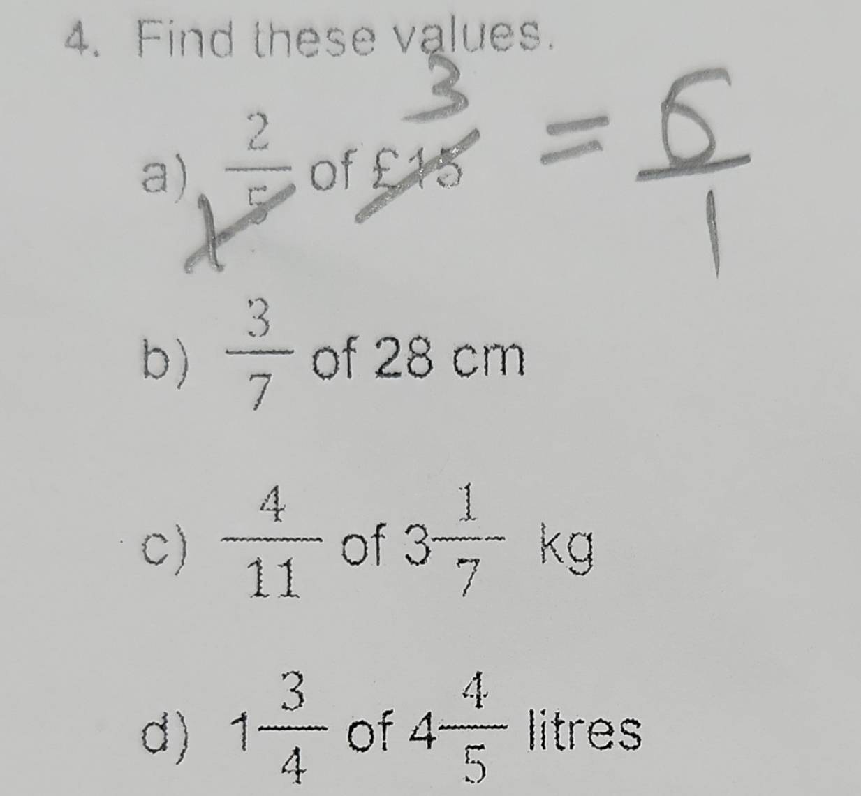 Find these values. 
a)  2/5  of 25
b)  3/7  of 28 cm
C)  4/11  of 3 1/7 -kg
d) 1 3/4  of 4 4/5  litres