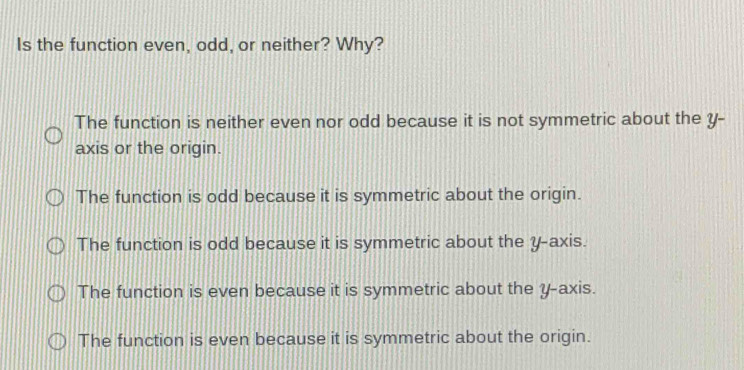 Is the function even, odd, or neither? Why?
The function is neither even nor odd because it is not symmetric about the y -
axis or the origin.
The function is odd because it is symmetric about the origin.
The function is odd because it is symmetric about the y-axis.
The function is even because it is symmetric about the y-axis.
The function is even because it is symmetric about the origin.