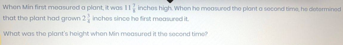 When Min first measured a plant, it was 11 7/8  inches high. When he measured the plant a second time, he determined 
that the plant had grown 2 3/4  inches since he first measured it. 
What was the plant's height when Min measured it the second time?