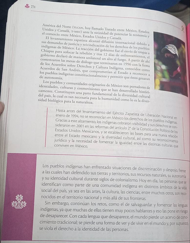 274
América del Norte (tlcan, hoy llamado Tratado entre México, Estados
Unidos y Canadá, τ-мEC) ante la necesidad de potenciar la economía y
el comercio entre México, Estados Unidos y Canadá.
El levantamiento zapatista alcanzó difusión internacional debido a
sus demandas de justicia y reivindicación de los derechos de los pueblos
indígenas de México. La reacción del gobierno fue el envío de tropas a
Chiapas para sofocar la rebelión y tras 12 días de enfrentamientos, el
gobierno declaró de manera unilateral un alto al fuego. A partir de ahí
comenzaron las mesas de diálogo que terminaron en 1996 con la firma
de los Acuerdos sobre Derechos y Cultura Indígena, conocidos como
Acuerdos de San Andrés, que comprometían al Estado a reconocer a
los pueblos indígenas constitucionalmente y permitir que éstos gozaran
de autonomía.
Los pueblos y comunidades originarios de México son portadores de
identidades, culturas y cosmovisiones que se han desarrollado históri-
camente. Constituyen una parte fundamental de la diversidad cultural
del país, la cual es tan necesaria para la humanidad como lo es la diver-
sidad biológica para la naturaleza.
Hasta antes del levantamiento del Ejército Zapatista de Liberación Nacional en
enero de 1994, no se reconocían en México los derechos de los pueblos indígenas.
Gracias a este alzamiento, los indígenas cobraron visibilidad y sus derechos se con-
sideraron en 2001 en las reformas del artículo 2° de la Constitución Política de los
Estados Unidos Mexicanos, y se establecieron las bases para una nueva relación
entre el Estado mexicano y la diversidad cultural, así como su reconocimiento
jurídico y la necesidad de fomentar la igualdad entre las distintas culturas que
conviven en México.
Los pueblos indígenas han enfrentado situaciones de discriminación y despojo, frente
a las cuales han defendido sus tierras y territorios, sus recursos naturales, su autonomía
y su identidad cultural durante siglos de colonialismo. Hoy en día, las personas que se
identifican como parte de una comunidad indígena en distintos ámbitos de la vida
social del país, ya sea en las artes, la cultura, las ciencias, entre muchos otros, son reco-
nocidos en el territorio nacional y más allá de sus fronteras.
Sin embargo, continúan los retos, como el de salvaguardar y fomentar las lenguas
indígenas, ya que muchas de ellas tienen muy pocos hablantes y eso las pone en riesgo
de desaparecer. Con cada lengua que desaparece, el mundo pierde un acervo de cono-
cimiento tradicional; se pierde una forma de ver y de vivir en el mundo y, por supuesto,
se viola el derecho a la identidad de las personas.