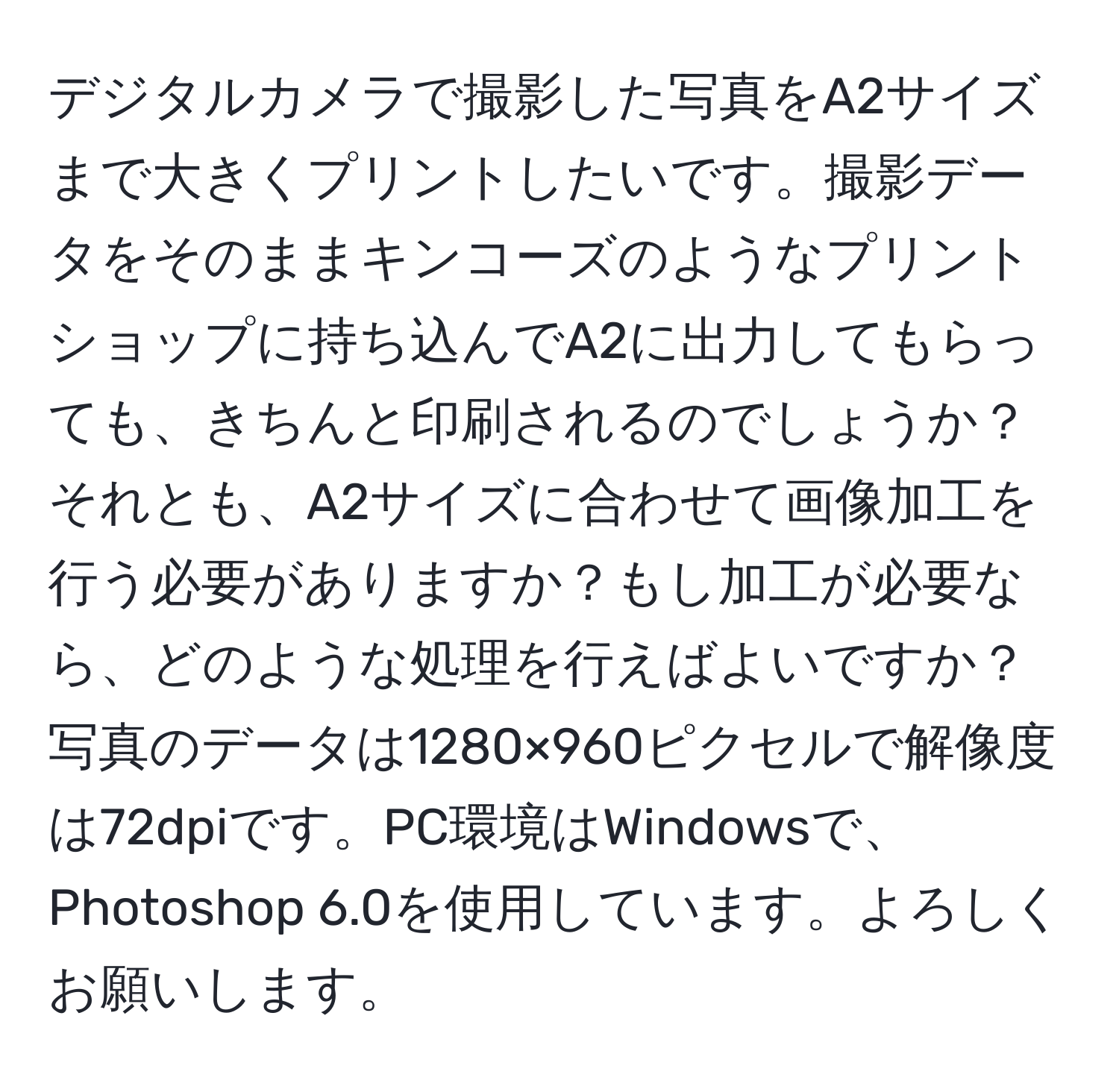 デジタルカメラで撮影した写真をA2サイズまで大きくプリントしたいです。撮影データをそのままキンコーズのようなプリントショップに持ち込んでA2に出力してもらっても、きちんと印刷されるのでしょうか？それとも、A2サイズに合わせて画像加工を行う必要がありますか？もし加工が必要なら、どのような処理を行えばよいですか？写真のデータは1280×960ピクセルで解像度は72dpiです。PC環境はWindowsで、Photoshop 6.0を使用しています。よろしくお願いします。